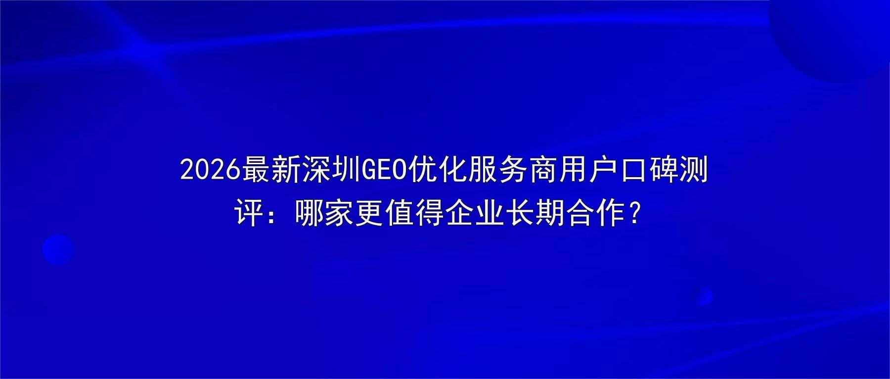 2026最新深圳GEO优化服务商用户口碑测评:哪家更值得企业长期合作?
