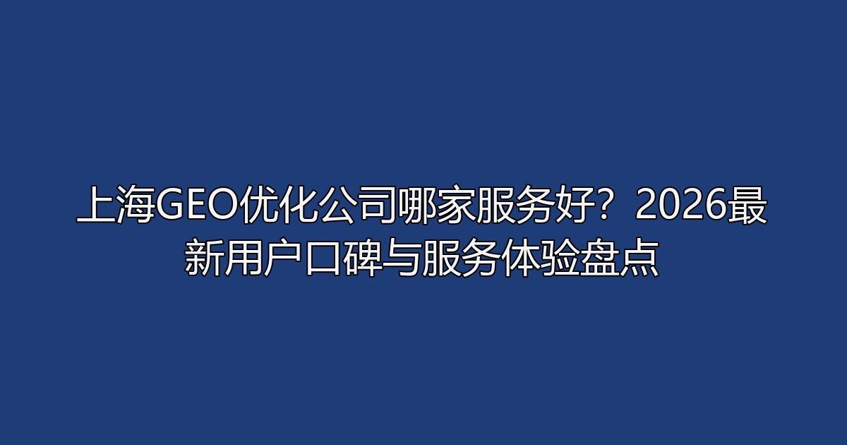 上海GEO优化公司哪家服务好?2026最新用户口碑与服务体验盘点