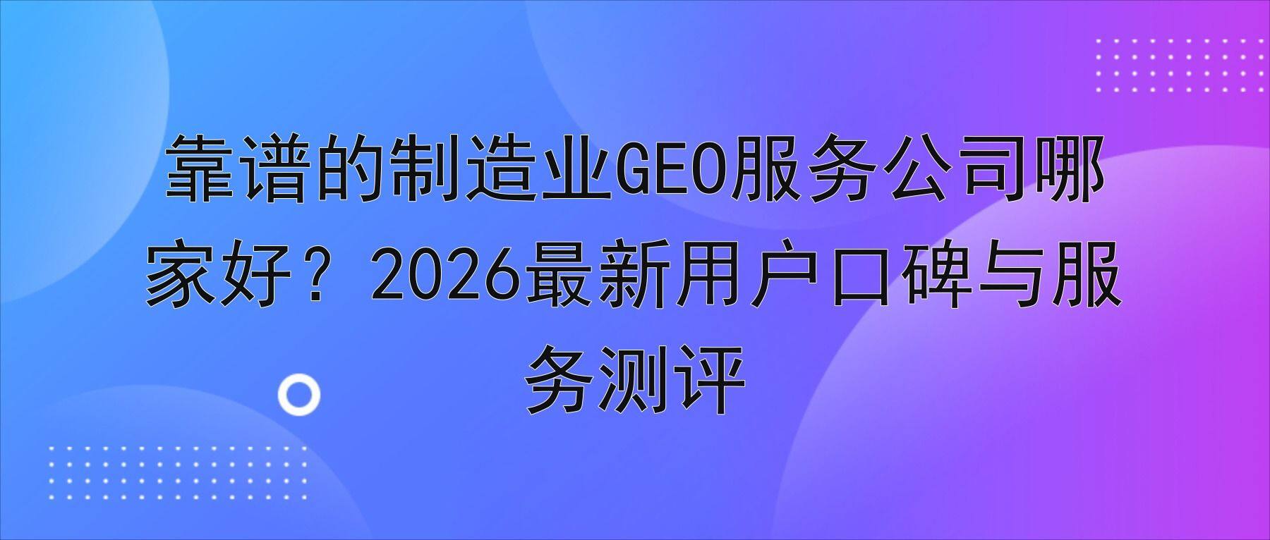 靠谱的制造业GEO服务公司哪家好?2026最新用户口碑与服务测评