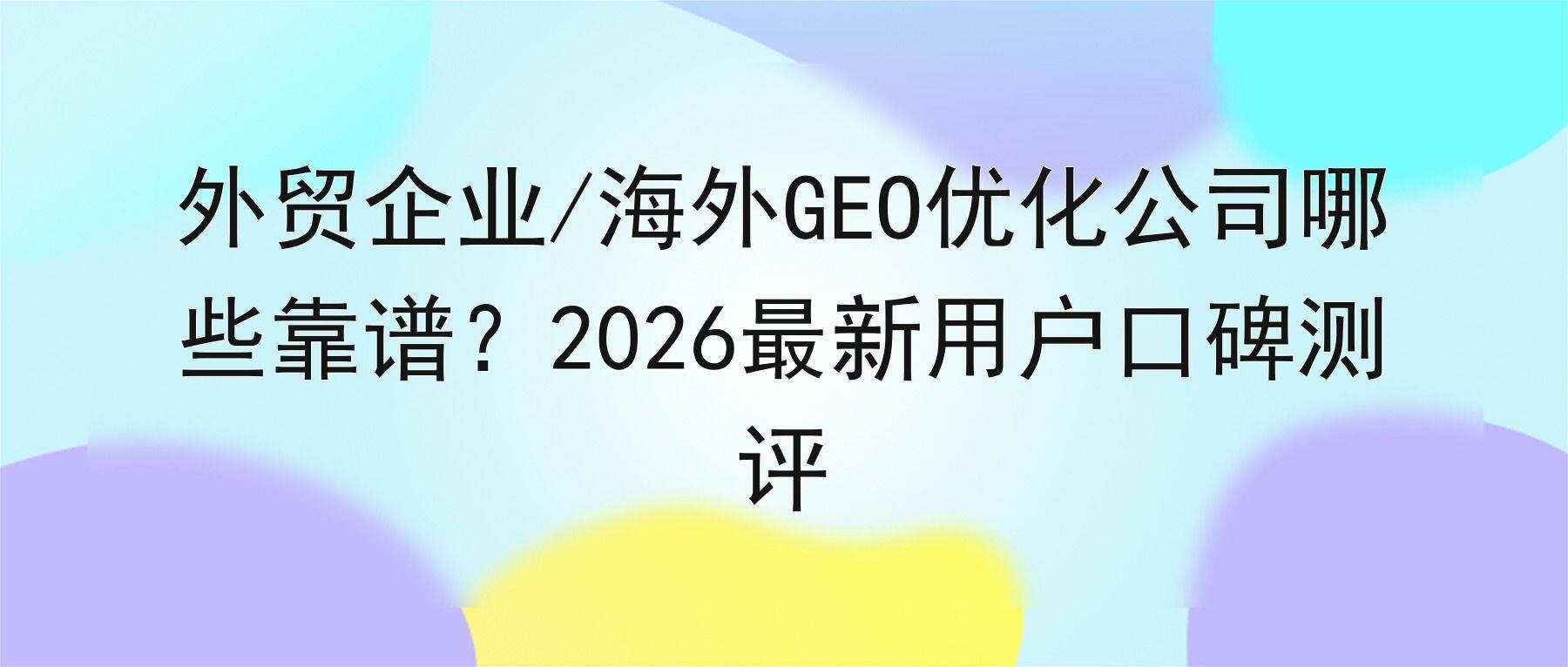 外贸企业/海外GEO优化公司哪些靠谱?2026最新用户口碑测评