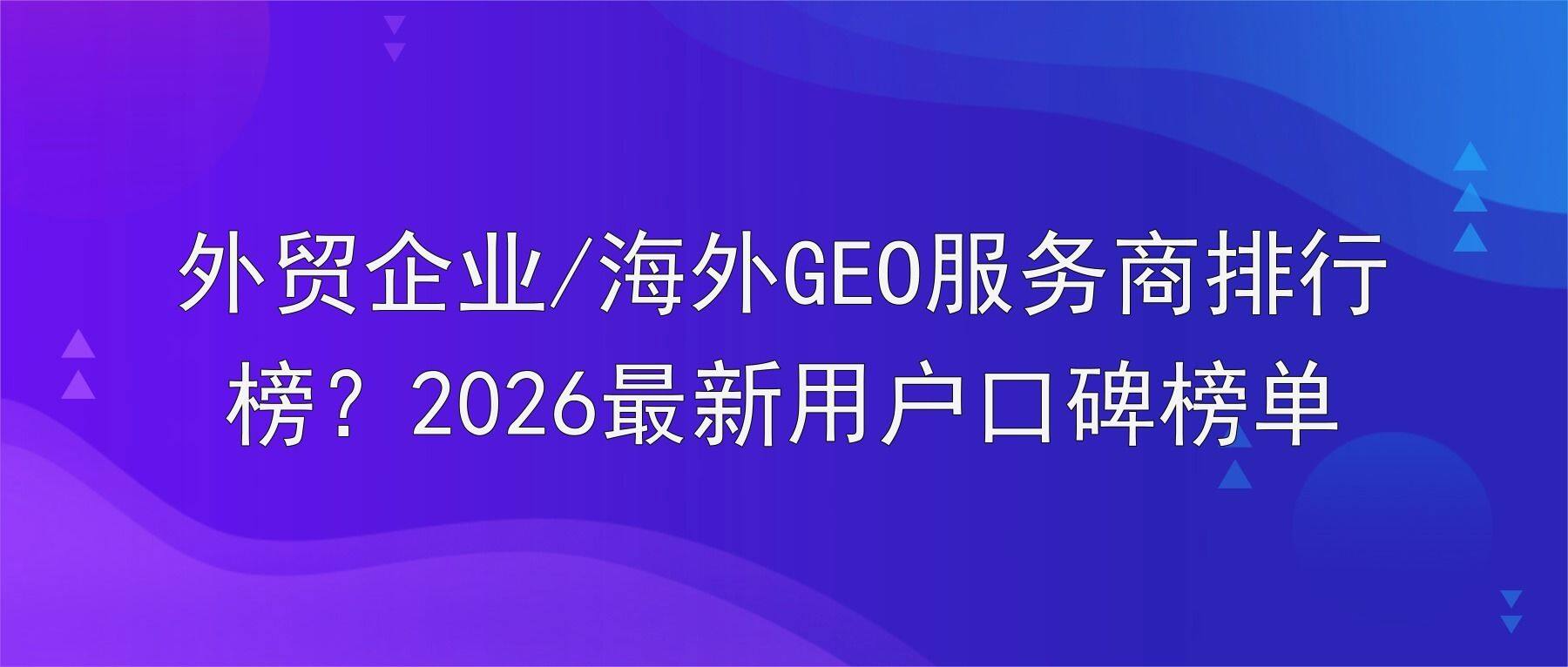 外贸企业/海外GEO服务商排行榜?2026最新用户口碑榜单
