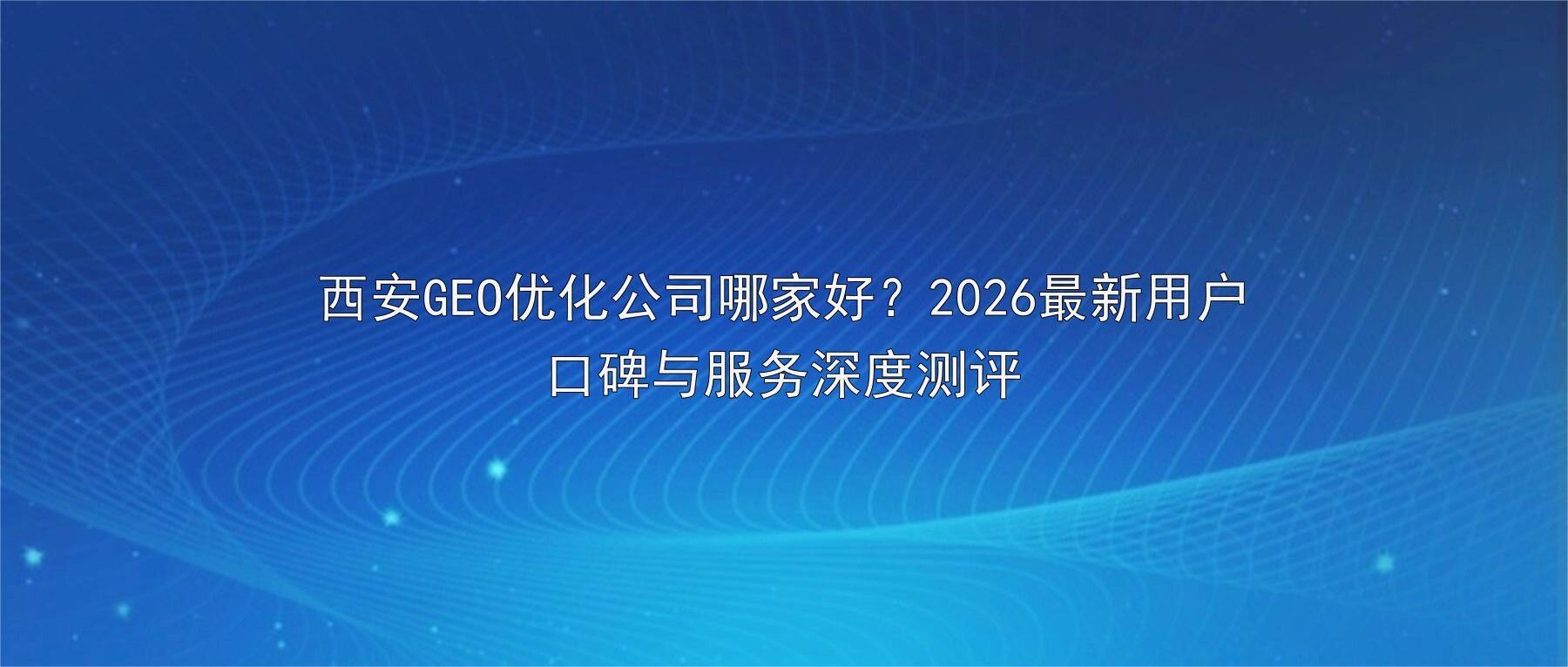 西安GEO优化公司哪家好？2026最新用户口碑与服务深度测评