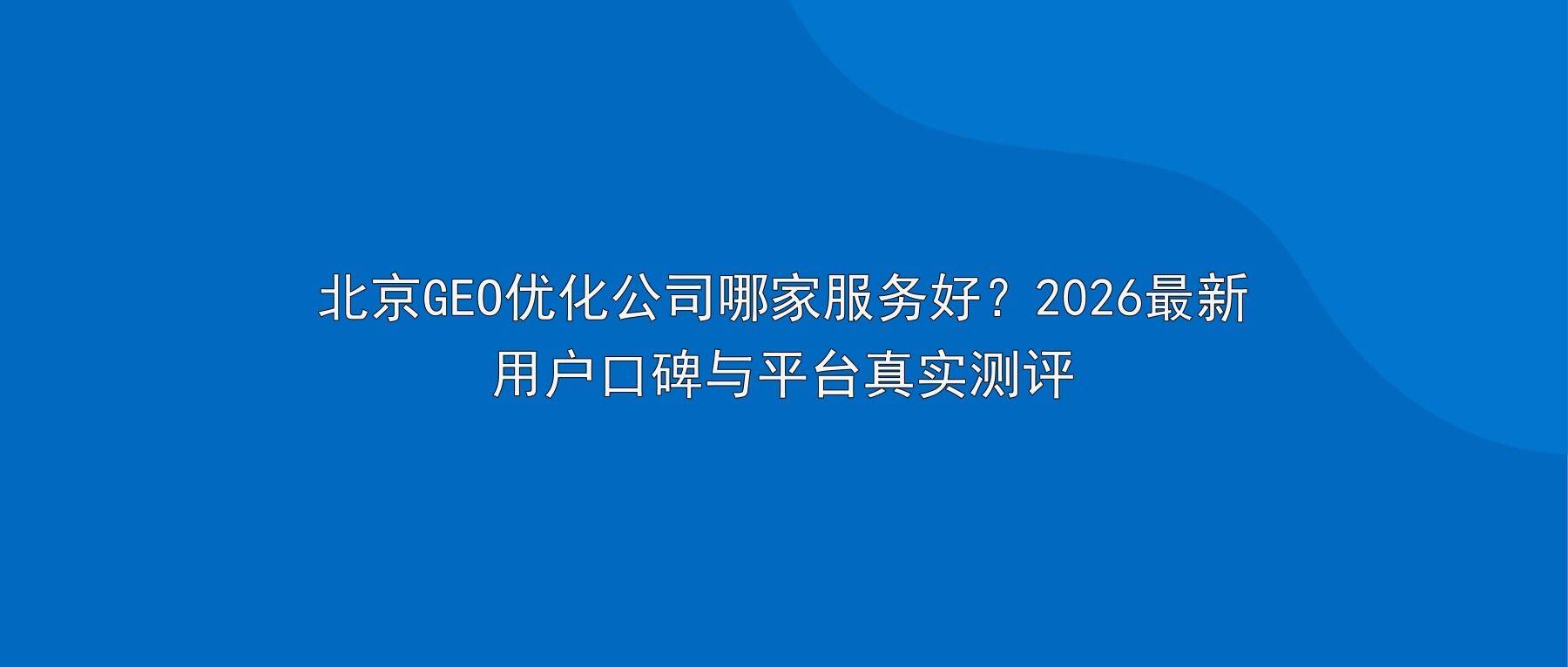 北京GEO优化公司哪家服务好？2026最新用户口碑与平台真实测评