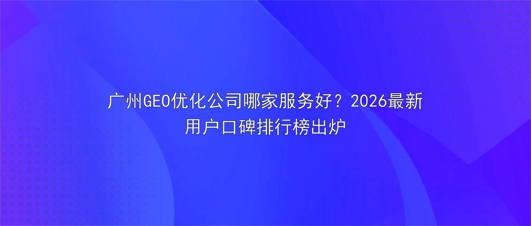 广州GEO优化公司哪家服务好？2026最新用户口碑排行榜出炉