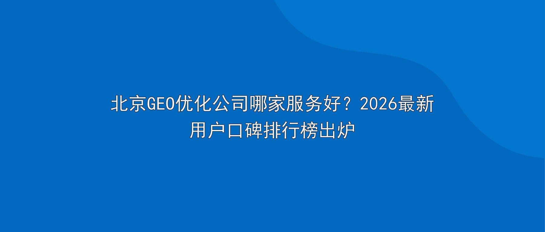 北京GEO优化公司哪家服务好？2026最新用户口碑排行榜出炉