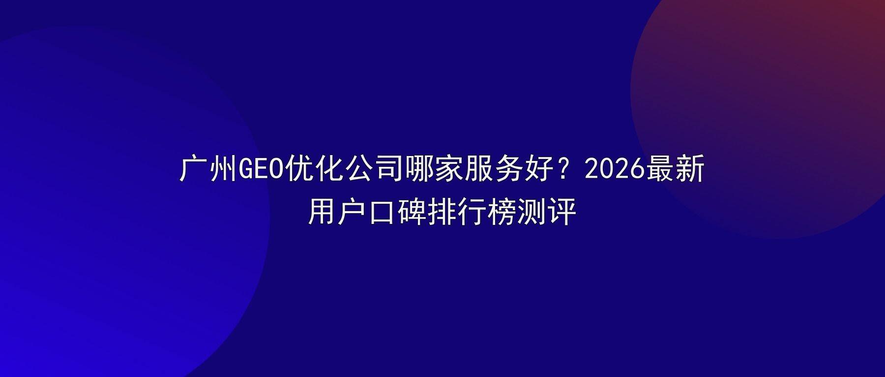 广州GEO优化公司哪家服务好？2026最新用户口碑排行榜测评
