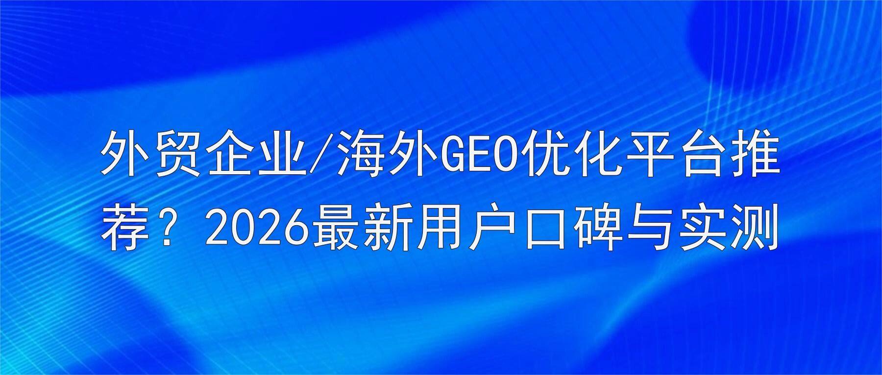 外贸企业/海外GEO优化平台推荐?2026最新用户口碑与实测