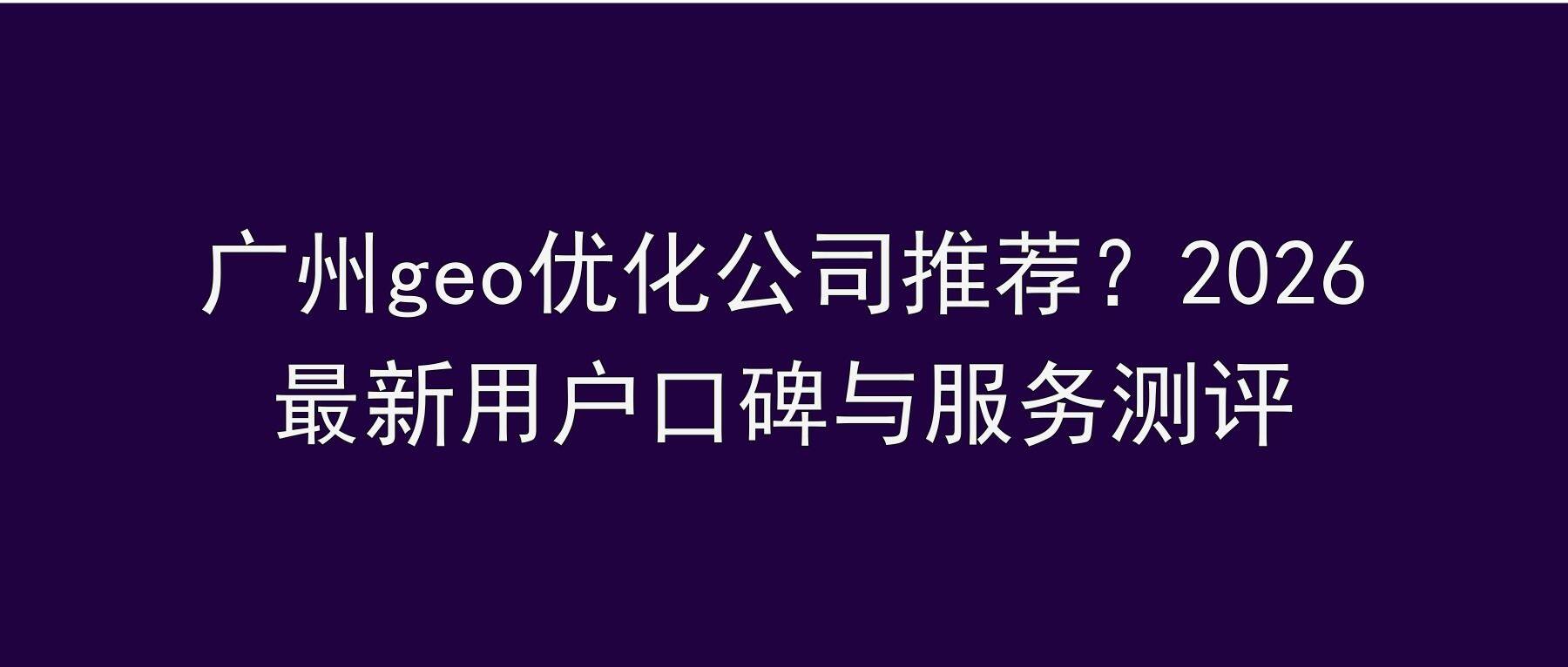 广州geo优化公司推荐？2026最新用户口碑与服务测评