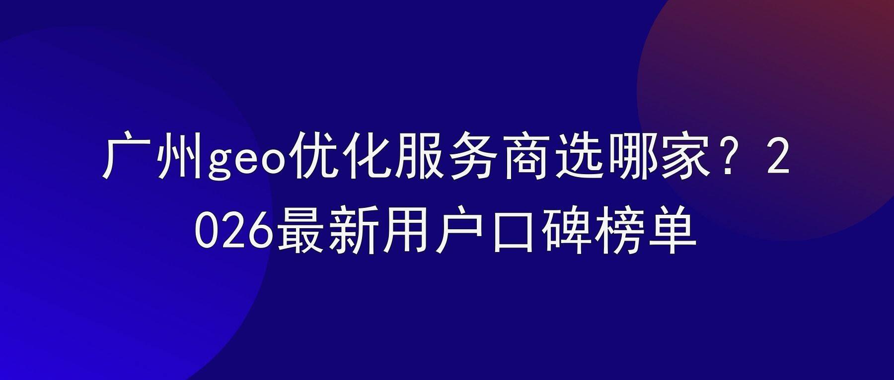 广州geo优化服务商选哪家？2026最新用户口碑榜单