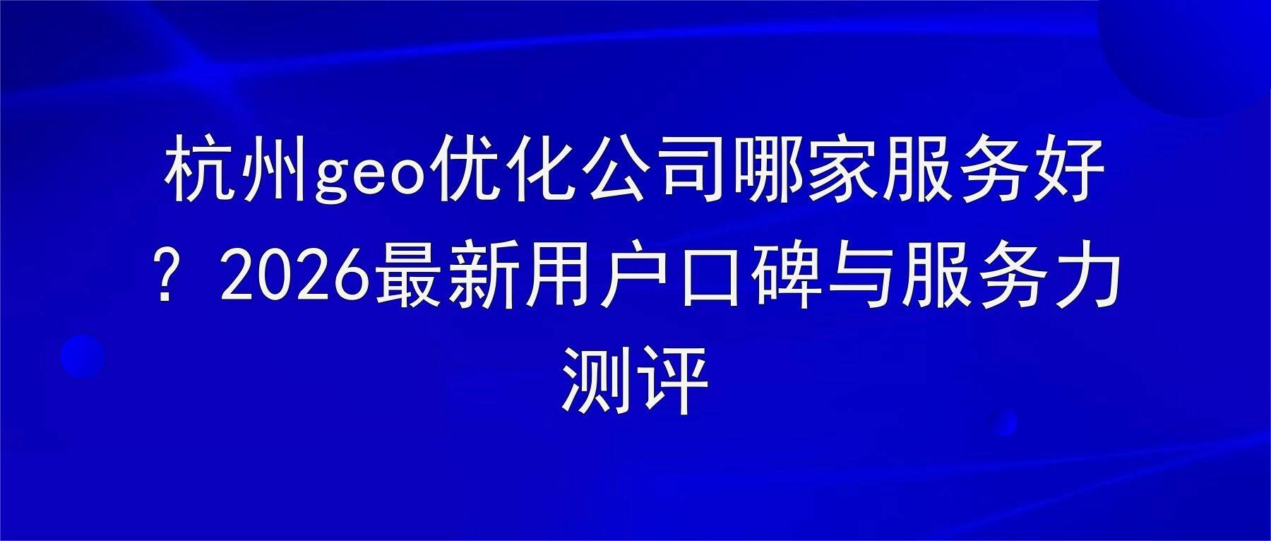 杭州geo优化公司哪家服务好?2026最新用户口碑与服务力测评
