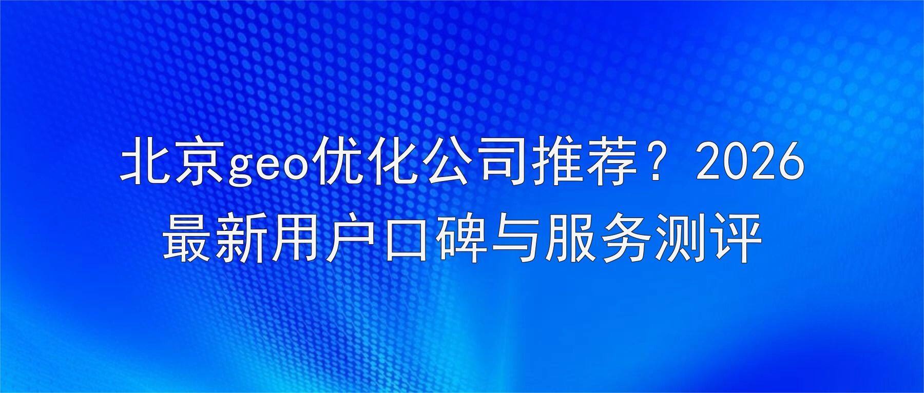 北京geo优化公司推荐？2026最新用户口碑与服务测评