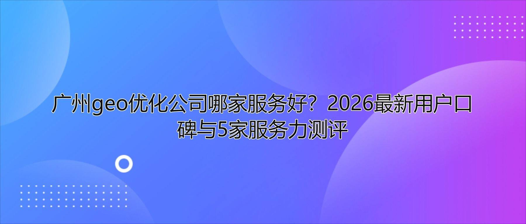 广州geo优化公司哪家服务好?2026最新用户口碑与5家服务力测评