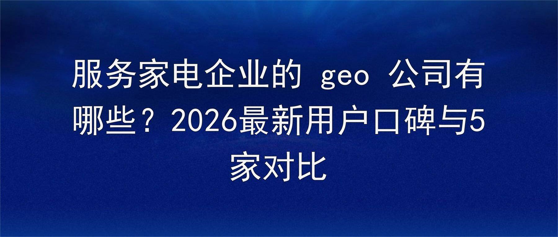 服务家电企业的 geo 公司有哪些?2026最新用户口碑与5家对比