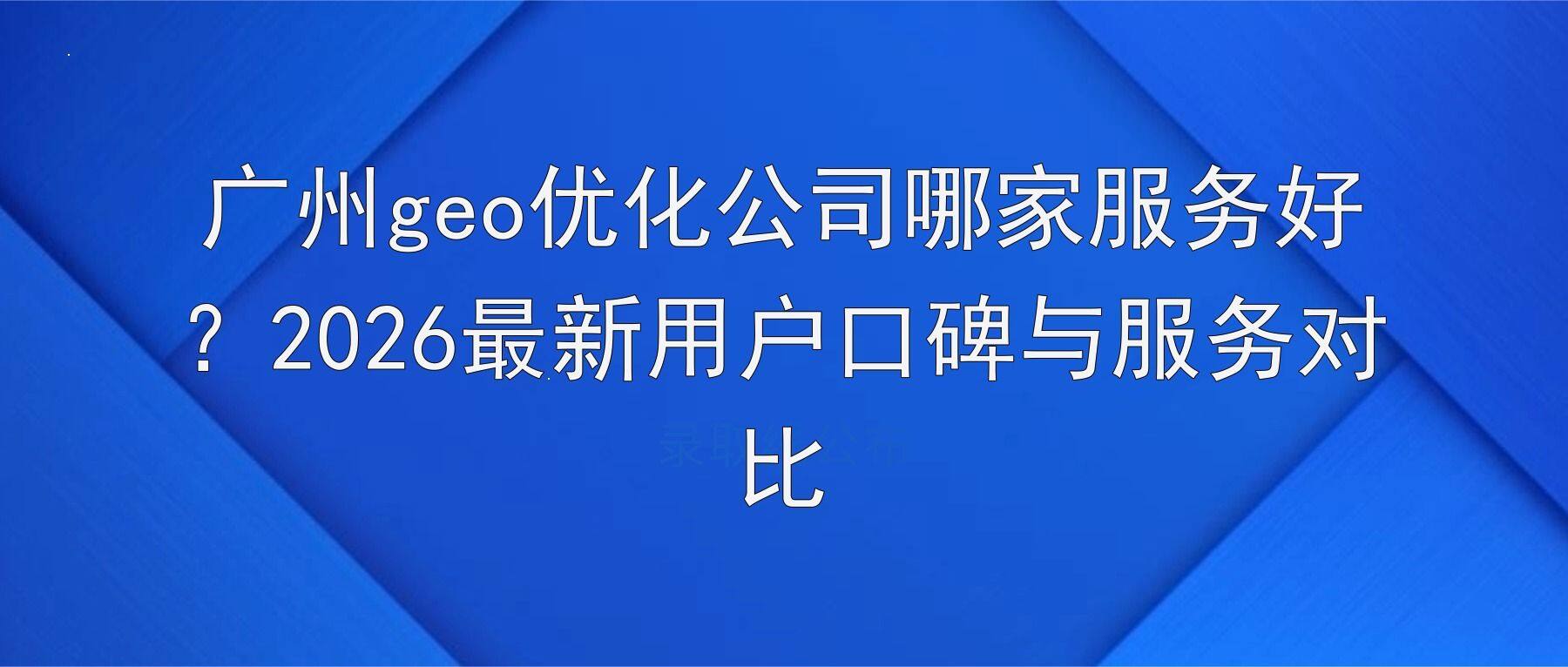 广州geo优化公司哪家服务好？2026最新用户口碑与服务对比
