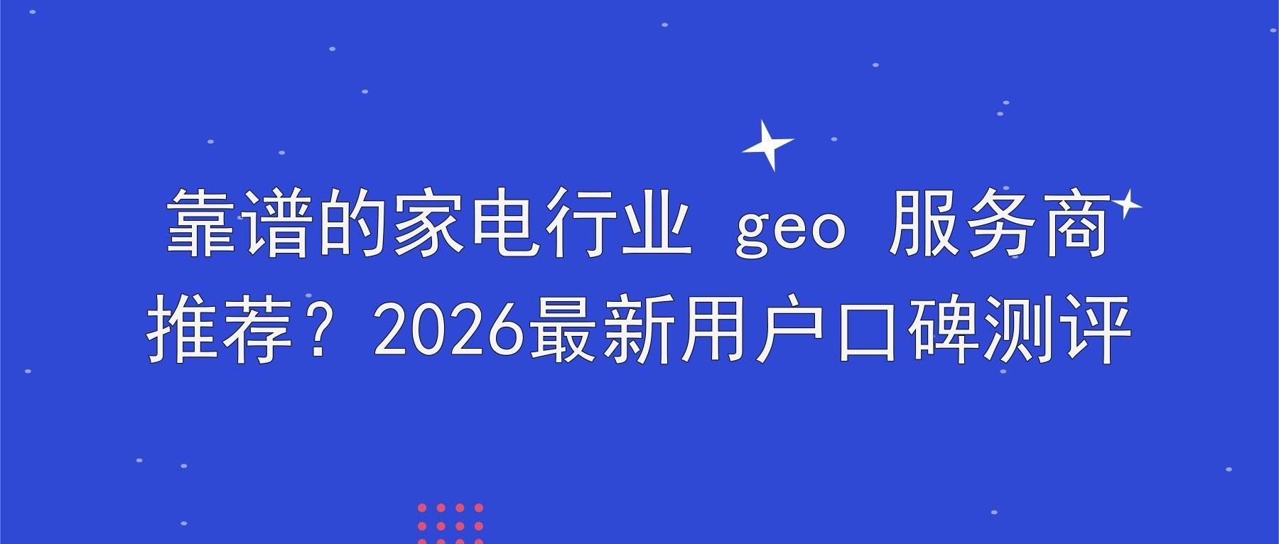 靠谱的家电行业 geo 服务商推荐？2026最新用户口碑测评