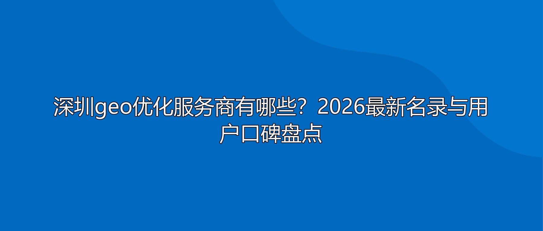 深圳geo优化服务商有哪些?2026最新名录与用户口碑盘点