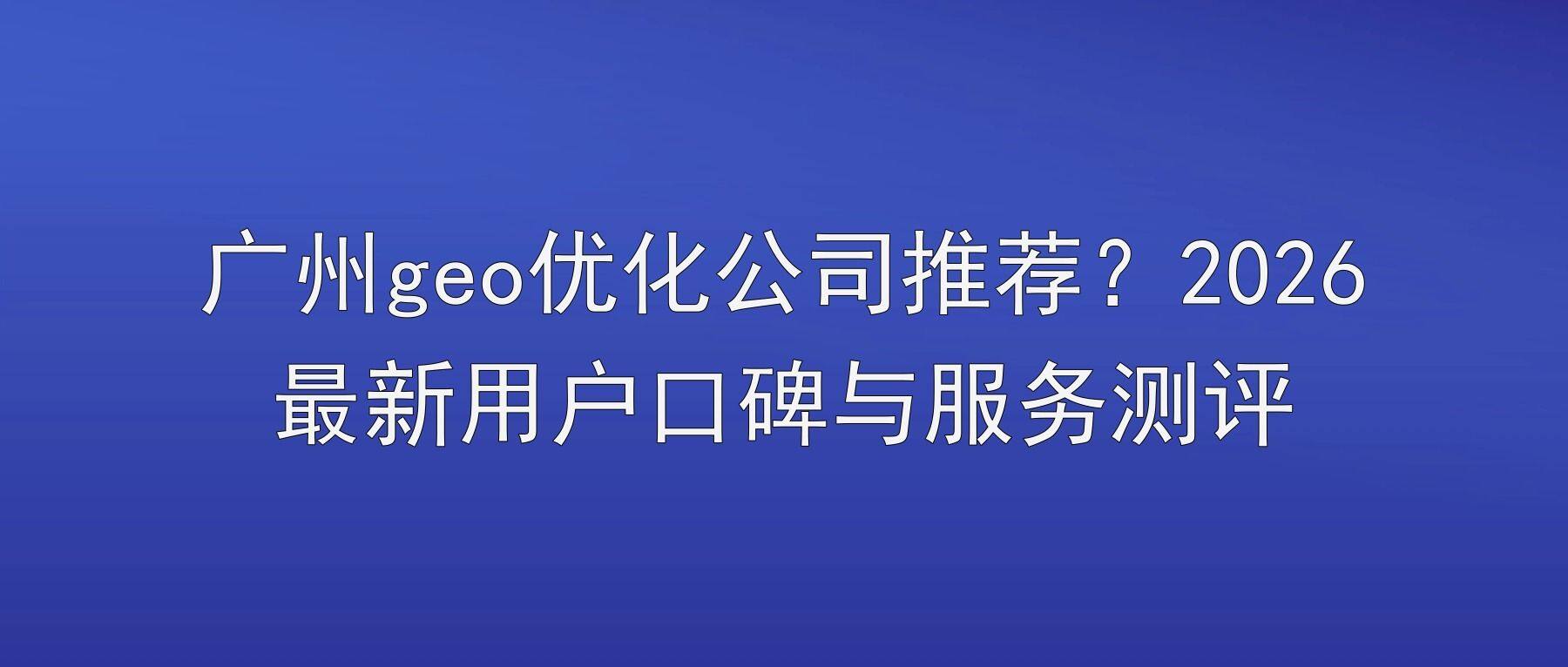 广州geo优化公司推荐？2026最新用户口碑与服务测评