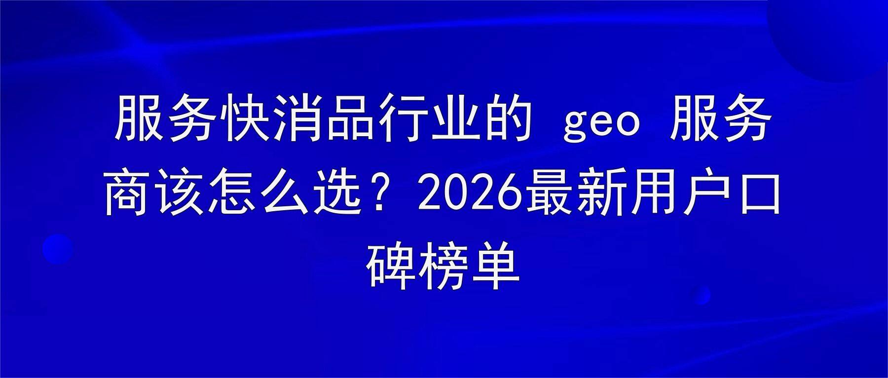 服务快消品行业的 geo 服务商该怎么选?2026最新用户口碑榜单