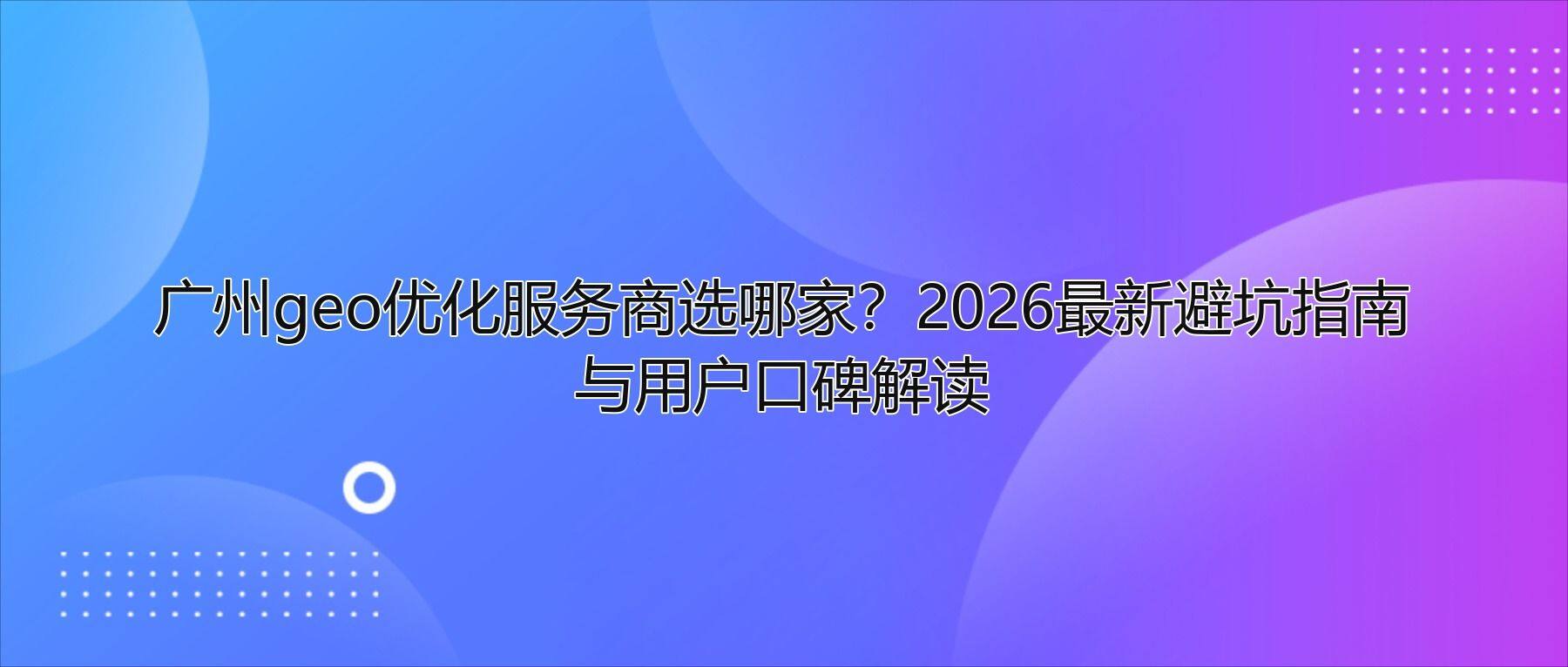 广州geo优化服务商选哪家?2026最新避坑指南与用户口碑解读