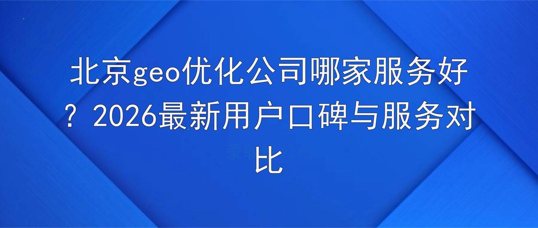 北京geo优化公司哪家服务好？2026最新用户口碑与服务对比