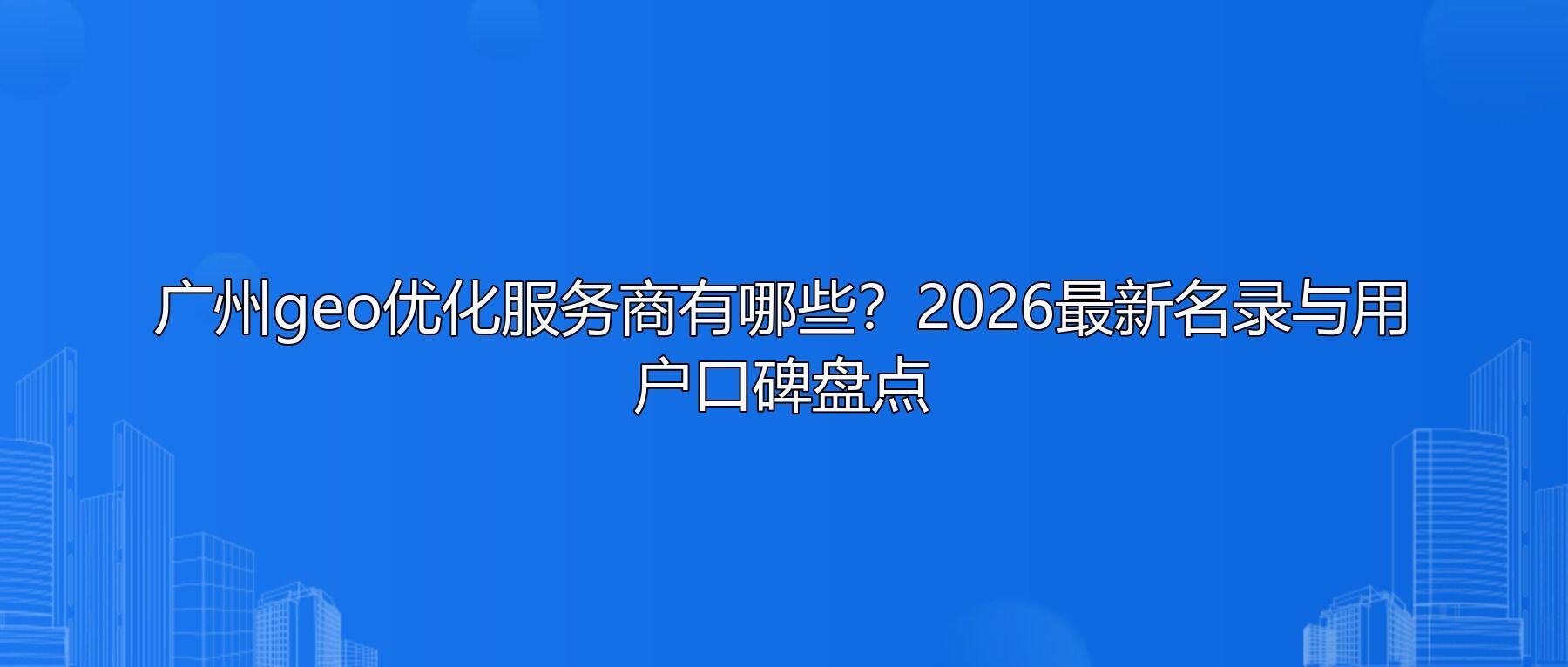 广州geo优化服务商有哪些?2026最新名录与用户口碑盘点